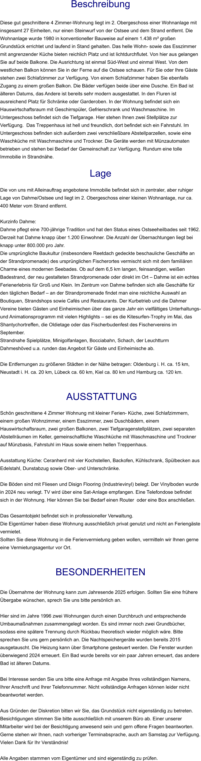 Beschreibung  Diese gut geschnittene 4 Zimmer-Wohnung liegt im 2. Obergeschoss einer Wohnanlage mit insgesamt 27 Einheiten, nur einen Steinwurf von der Ostsee und dem Strand entfernt. Die Wohnanlage wurde 1980 in konventioneller Bauweise auf einem 1.438 m² großen Grundstück errichtet und laufend in Stand gehalten. Das helle Wohn- sowie das Esszimmer mit angrenzender Küche bieten reichlich Platz und ist lichtdurchflutet. Von hier aus gelangen Sie auf beide Balkone. Die Ausrichtung ist einmal Süd-West und einmal West. Von dem westlichen Balkon können Sie in der Ferne auf die Ostsee schauen. Für Sie oder Ihre Gäste stehen zwei Schlafzimmer zur Verfügung. Von einem Schlafzimmer haben Sie ebenfalls Zugang zu einem großen Balkon. Die Bäder verfügen beide über eine Dusche. Ein Bad ist älteren Datums, das Andere ist bereits sehr modern ausgestattet. In den Fluren ist ausreichend Platz für Schränke oder Garderoben. In der Wohnung befindet sich ein Hauswirtschaftsraum mit Geschirrspüler, Gefrierschrank und Waschmaschine. Im Untergeschoss befindet sich die Tiefgarage. Hier stehen Ihnen zwei Stellplätze zur Verfügung.  Das Treppenhaus ist hell und freundlich, dort befindet sich ein Fahrstuhl. Im Untergeschoss befinden sich außerdem zwei verschließbare Abstellparzellen, sowie eine Waschküche mit Waschmaschine und Trockner. Die Geräte werden mit Münzautomaten betrieben und stehen bei Bedarf der Gemeinschaft zur Verfügung. Rundum eine tolle Immobilie in Strandnähe.  Lage  Die von uns mit Alleinauftrag angebotene Immobilie befindet sich in zentraler, aber ruhiger Lage von Dahme/Ostsee und liegt im 2. Obergeschoss einer kleinen Wohnanlage, nur ca. 400 Meter vom Strand entfernt.  Kurzinfo Dahme: Dahme pflegt eine 700-jährige Tradition und hat den Status eines Ostseeheilbades seit 1962. Derzeit hat Dahme knapp über 1.200 Einwohner. Die Anzahl der Übernachtungen liegt bei knapp unter 800.000 pro Jahr. Die ursprüngliche Baukultur (insbesondere Reetdach gedeckte beschauliche Geschäfte an der Strandpromenade) des ursprünglichen Fischerortes vermischt sich mit dem familiären Charme eines modernen Seebades. Ob auf dem 6,5 km langen, feinsandigen, weißen Badestrand, der neu gestalteten Strandpromenade oder direkt im Ort – Dahme ist ein echtes Ferienerlebnis für Groß und Klein. Im Zentrum von Dahme befinden sich alle Geschäfte für den täglichen Bedarf – an der Strandpromenade findet man eine reichliche Auswahl an Boutiquen, Strandshops sowie Cafés und Restaurants. Der Kurbetrieb und die Dahmer Vereine bieten Gästen und Einheimischen über das ganze Jahr ein vielfältiges Unterhaltungs- und Animationsprogramm mit vielen Highlights – sei es die Kitesurfen-Trophy im Mai, das Shantychortreffen, die Oldietage oder das Fischerbudenfest des Fischervereins im September. Strandnahe Spielplätze, Minigolfanlagen, Bocciabahn, Schach, der Leuchtturm Dahmeshöved u.a. runden das Angebot für Gäste und Einheimische ab.  Die Entfernungen zu größeren Städten in der Nähe betragen: Oldenburg i. H. ca. 15 km, Neustadt i. H. ca. 20 km, Lübeck ca. 60 km, Kiel ca. 80 km und Hamburg ca. 120 km.    AUSSTATTUNG Schön geschnittene 4 Zimmer Wohnung mit kleiner Ferien- Küche, zwei Schlafzimmern, einem großen Wohnzimmer, einem Esszimmer, zwei Duschbädern, einem Hauswirtschaftsraum, zwei großen Balkonen, zwei Tiefgaragenstellplätzen, zwei separaten Abstellräumen im Keller, gemeinschaftliche Waschküche mit Waschmaschine und Trockner auf Münzbasis, Fahrstuhl im Haus sowie einem hellen Treppenhaus.  Ausstattung Küche: Ceranherd mit vier Kochstellen, Backofen, Kühlschrank, Spülbecken aus Edelstahl, Dunstabzug sowie Ober- und Unterschränke.  Die Böden sind mit Fliesen und Disign Flooring (Industrievinyl) belegt. Der Vinylboden wurde in 2024 neu verlegt. TV wird über eine Sat-Anlage empfangen. Eine Telefondose befindet sich in der Wohnung. Hier können Sie bei Bedarf einen Router  oder eine Box anschließen.  Das Gesamtobjekt befindet sich in professioneller Verwaltung. Die Eigentümer haben diese Wohnung ausschließlich privat genutzt und nicht an Feriengäste vermietet. Sollten Sie diese Wohnung in die Ferienvermietung geben wollen, vermitteln wir Ihnen gerne eine Vermietungsagentur vor Ort.   BESONDERHEITEN  Die Übernahme der Wohnung kann zum Jahresende 2025 erfolgen. Sollten Sie eine frühere Übergabe wünschen, sprech Sie uns bitte persönlich an.  Hier sind im Jahre 1996 zwei Wohnungen durch einen Durchbruch und entsprechende Umbaumaßnahmen zusammengelegt worden. Es sind immer noch zwei Grundbücher, sodass eine spätere Trennung durch Rückbau theoretisch wieder möglich wäre. Bitte sprechen Sie uns gern persönlich an. Die Nachtspeichergeräte wurden bereits 2015 ausgetauscht. Die Heizung kann über Smartphone gesteuert werden. Die Fenster wurden überwiegend 2024 erneuert. Ein Bad wurde bereits vor ein paar Jahren erneuert, das andere Bad ist älteren Datums.  Bei Interesse senden Sie uns bitte eine Anfrage mit Angabe Ihres vollständigen Namens, Ihrer Anschrift und Ihrer Telefonnummer. Nicht vollständige Anfragen können leider nicht beantwortet werden.  Aus Gründen der Diskretion bitten wir Sie, das Grundstück nicht eigenständig zu betreten. Besichtigungen stimmen Sie bitte ausschließlich mit unserem Büro ab. Einer unserer Mitarbeiter wird bei der Besichtigung anwesend sein und gern offene Fragen beantworten. Gerne stehen wir Ihnen, nach vorheriger Terminabsprache, auch am Samstag zur Verfügung. Vielen Dank für Ihr Verständnis!  Alle Angaben stammen vom Eigentümer und sind eigenständig zu prüfen.