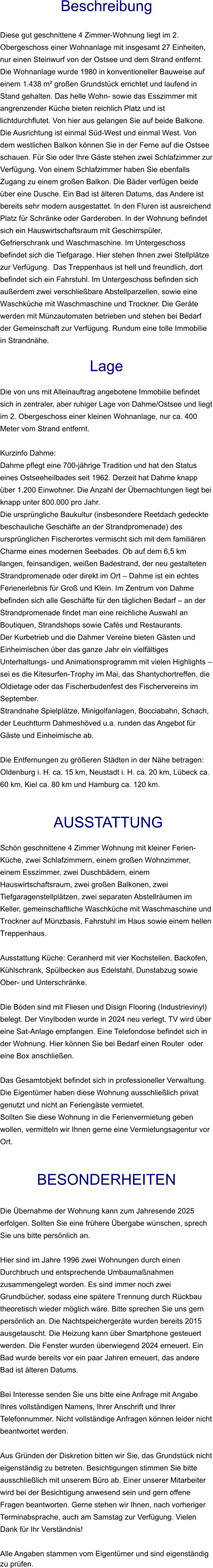 Beschreibung  Diese gut geschnittene 4 Zimmer-Wohnung liegt im 2. Obergeschoss einer Wohnanlage mit insgesamt 27 Einheiten, nur einen Steinwurf von der Ostsee und dem Strand entfernt. Die Wohnanlage wurde 1980 in konventioneller Bauweise auf einem 1.438 m² großen Grundstück errichtet und laufend in Stand gehalten. Das helle Wohn- sowie das Esszimmer mit angrenzender Küche bieten reichlich Platz und ist lichtdurchflutet. Von hier aus gelangen Sie auf beide Balkone. Die Ausrichtung ist einmal Süd-West und einmal West. Von dem westlichen Balkon können Sie in der Ferne auf die Ostsee schauen. Für Sie oder Ihre Gäste stehen zwei Schlafzimmer zur Verfügung. Von einem Schlafzimmer haben Sie ebenfalls Zugang zu einem großen Balkon. Die Bäder verfügen beide über eine Dusche. Ein Bad ist älteren Datums, das Andere ist bereits sehr modern ausgestattet. In den Fluren ist ausreichend Platz für Schränke oder Garderoben. In der Wohnung befindet sich ein Hauswirtschaftsraum mit Geschirrspüler, Gefrierschrank und Waschmaschine. Im Untergeschoss befindet sich die Tiefgarage. Hier stehen Ihnen zwei Stellplätze zur Verfügung.  Das Treppenhaus ist hell und freundlich, dort befindet sich ein Fahrstuhl. Im Untergeschoss befinden sich außerdem zwei verschließbare Abstellparzellen, sowie eine Waschküche mit Waschmaschine und Trockner. Die Geräte werden mit Münzautomaten betrieben und stehen bei Bedarf der Gemeinschaft zur Verfügung. Rundum eine tolle Immobilie in Strandnähe.  Lage  Die von uns mit Alleinauftrag angebotene Immobilie befindet sich in zentraler, aber ruhiger Lage von Dahme/Ostsee und liegt im 2. Obergeschoss einer kleinen Wohnanlage, nur ca. 400 Meter vom Strand entfernt.  Kurzinfo Dahme: Dahme pflegt eine 700-jährige Tradition und hat den Status eines Ostseeheilbades seit 1962. Derzeit hat Dahme knapp über 1.200 Einwohner. Die Anzahl der Übernachtungen liegt bei knapp unter 800.000 pro Jahr. Die ursprüngliche Baukultur (insbesondere Reetdach gedeckte beschauliche Geschäfte an der Strandpromenade) des ursprünglichen Fischerortes vermischt sich mit dem familiären Charme eines modernen Seebades. Ob auf dem 6,5 km langen, feinsandigen, weißen Badestrand, der neu gestalteten Strandpromenade oder direkt im Ort – Dahme ist ein echtes Ferienerlebnis für Groß und Klein. Im Zentrum von Dahme befinden sich alle Geschäfte für den täglichen Bedarf – an der Strandpromenade findet man eine reichliche Auswahl an Boutiquen, Strandshops sowie Cafés und Restaurants. Der Kurbetrieb und die Dahmer Vereine bieten Gästen und Einheimischen über das ganze Jahr ein vielfältiges Unterhaltungs- und Animationsprogramm mit vielen Highlights – sei es die Kitesurfen-Trophy im Mai, das Shantychortreffen, die Oldietage oder das Fischerbudenfest des Fischervereins im September. Strandnahe Spielplätze, Minigolfanlagen, Bocciabahn, Schach, der Leuchtturm Dahmeshöved u.a. runden das Angebot für Gäste und Einheimische ab.  Die Entfernungen zu größeren Städten in der Nähe betragen: Oldenburg i. H. ca. 15 km, Neustadt i. H. ca. 20 km, Lübeck ca. 60 km, Kiel ca. 80 km und Hamburg ca. 120 km.    AUSSTATTUNG Schön geschnittene 4 Zimmer Wohnung mit kleiner Ferien- Küche, zwei Schlafzimmern, einem großen Wohnzimmer, einem Esszimmer, zwei Duschbädern, einem Hauswirtschaftsraum, zwei großen Balkonen, zwei Tiefgaragenstellplätzen, zwei separaten Abstellräumen im Keller, gemeinschaftliche Waschküche mit Waschmaschine und Trockner auf Münzbasis, Fahrstuhl im Haus sowie einem hellen Treppenhaus.  Ausstattung Küche: Ceranherd mit vier Kochstellen, Backofen, Kühlschrank, Spülbecken aus Edelstahl, Dunstabzug sowie Ober- und Unterschränke.  Die Böden sind mit Fliesen und Disign Flooring (Industrievinyl) belegt. Der Vinylboden wurde in 2024 neu verlegt. TV wird über eine Sat-Anlage empfangen. Eine Telefondose befindet sich in der Wohnung. Hier können Sie bei Bedarf einen Router  oder eine Box anschließen.  Das Gesamtobjekt befindet sich in professioneller Verwaltung. Die Eigentümer haben diese Wohnung ausschließlich privat genutzt und nicht an Feriengäste vermietet. Sollten Sie diese Wohnung in die Ferienvermietung geben wollen, vermitteln wir Ihnen gerne eine Vermietungsagentur vor Ort.   BESONDERHEITEN  Die Übernahme der Wohnung kann zum Jahresende 2025 erfolgen. Sollten Sie eine frühere Übergabe wünschen, sprech Sie uns bitte persönlich an.  Hier sind im Jahre 1996 zwei Wohnungen durch einen Durchbruch und entsprechende Umbaumaßnahmen zusammengelegt worden. Es sind immer noch zwei Grundbücher, sodass eine spätere Trennung durch Rückbau theoretisch wieder möglich wäre. Bitte sprechen Sie uns gern persönlich an. Die Nachtspeichergeräte wurden bereits 2015 ausgetauscht. Die Heizung kann über Smartphone gesteuert werden. Die Fenster wurden überwiegend 2024 erneuert. Ein Bad wurde bereits vor ein paar Jahren erneuert, das andere Bad ist älteren Datums.  Bei Interesse senden Sie uns bitte eine Anfrage mit Angabe Ihres vollständigen Namens, Ihrer Anschrift und Ihrer Telefonnummer. Nicht vollständige Anfragen können leider nicht beantwortet werden.  Aus Gründen der Diskretion bitten wir Sie, das Grundstück nicht eigenständig zu betreten. Besichtigungen stimmen Sie bitte ausschließlich mit unserem Büro ab. Einer unserer Mitarbeiter wird bei der Besichtigung anwesend sein und gern offene Fragen beantworten. Gerne stehen wir Ihnen, nach vorheriger Terminabsprache, auch am Samstag zur Verfügung. Vielen Dank für Ihr Verständnis!  Alle Angaben stammen vom Eigentümer und sind eigenständig zu prüfen.